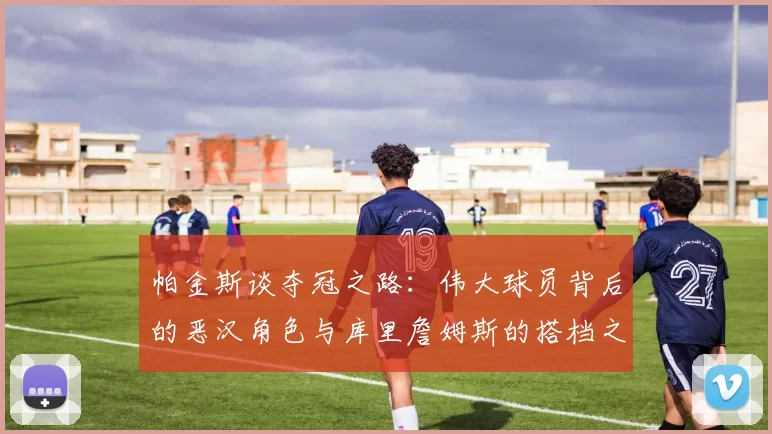 帕金斯谈夺冠之路：伟大球员背后的恶汉角色与库里詹姆斯的搭档之道