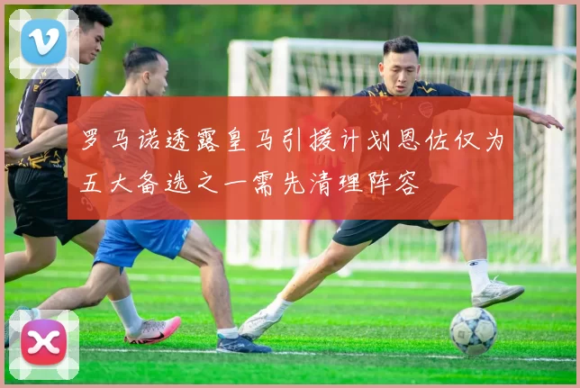 罗马诺透露皇马引援计划恩佐仅为五大备选之一需先清理阵容