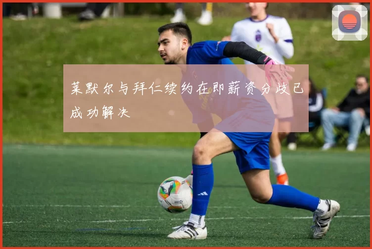 莱默尔与拜仁续约在即薪资分歧已成功解决