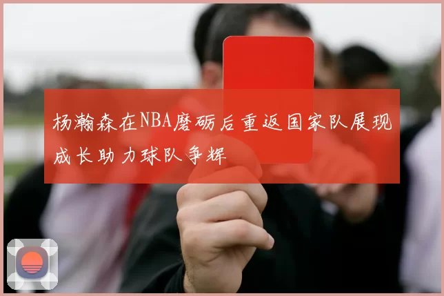 杨瀚森在NBA磨砺后重返国家队展现成长助力球队争辉