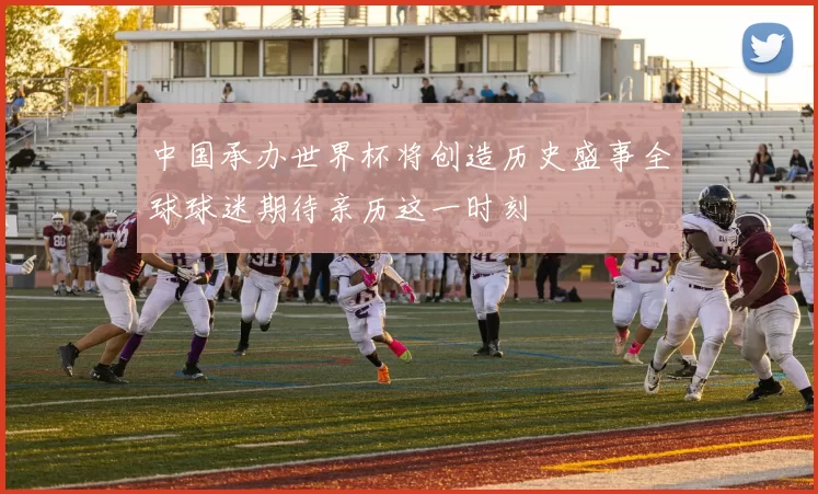 中国承办世界杯将创造历史盛事全球球迷期待亲历这一时刻