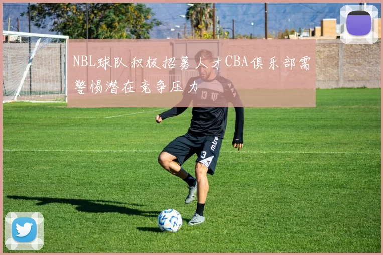 NBL球队积极招募人才CBA俱乐部需警惕潜在竞争压力