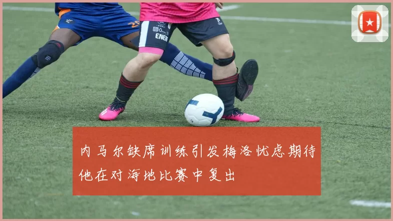 内马尔缺席训练引发梅洛忧虑期待他在对海地比赛中复出