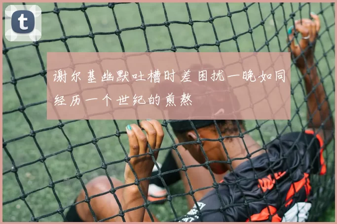 谢尔基幽默吐槽时差困扰一晚如同经历一个世纪的煎熬