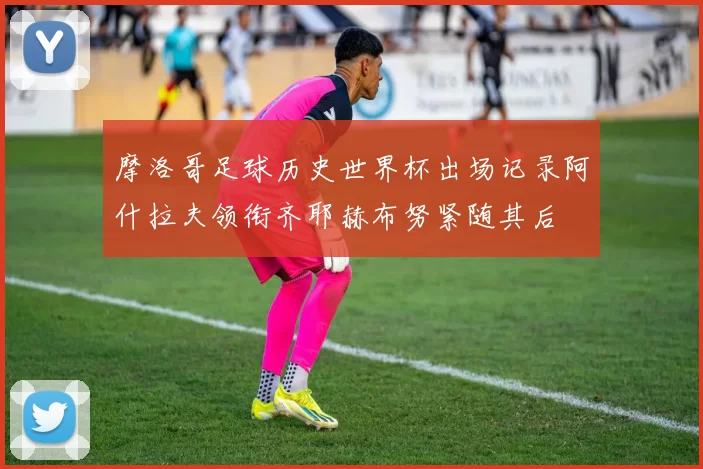 摩洛哥足球历史世界杯出场记录阿什拉夫领衔齐耶赫布努紧随其后
